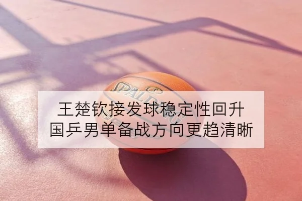 王楚钦接发球稳定性回升 国乒男单备战方向更趋清晰