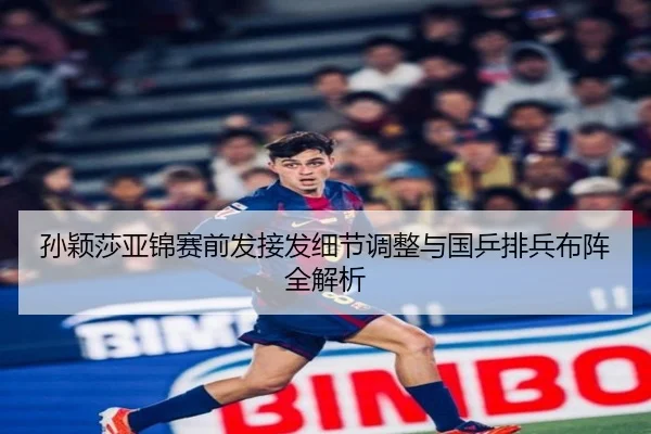 孙颖莎亚锦赛前发接发细节调整与国乒排兵布阵全解析